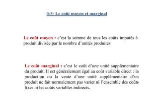 3-3- Le coût moyen et marginal
Le coût moyen : c’est la somme de tous les coûts imputés à
produit divisée par le nombre d’unités produites
Le coût marginal : c’est le coût d’une unité supplémentaire
du produit. Il est généralement égal au coût variable direct : la
production ou la vente d’une unité supplémentaire d’un
produit ne fait normalement pas varier ni l’ensemble des coûts
fixes ni les coûts variables indirects.
 