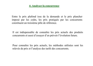 4- Analyser la concurrence
Entre le prix plafond issu de la demande et le prix plancher
imposé par les coûts, les prix pratiqués par les concurrents
constituent un troisième pôle de référence.
Il est indispensable de connaître les prix actuels des produitsIl est indispensable de connaître les prix actuels des produits
concurrents et aussi d’essayer d’en prévoir l’évolution future.
Pour connaître les prix actuels, les méthodes utilisées sont les
relevés de prix et l’analyse des tarifs des concurrents.
 