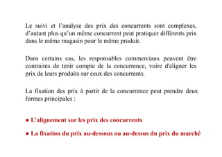 Dans certains cas, les responsables commerciaux peuvent être
contraints de tenir compte de la concurrence, voire d'aligner les
prix de leurs produits sur ceux des concurrents.
Le suivi et l’analyse des prix des concurrents sont complexes,
d’autant plus qu’un même concurrent peut pratiquer différents prix
dans le même magasin pour le même produit.
La fixation des prix à partir de la concurrence peut prendre deux
formes principales :
● L’alignement sur les prix des concurrents
● La fixation du prix au-dessous ou au-dessus du prix du marché
 