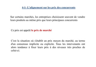 4-1- L’alignement sur les prix des concurrents
Sur certains marchés, les entreprises choisissent souvent de vendre
leurs produits au même prix que leurs principaux concurrents
Ce prix est appelé le prix de marché
C'est la situation où s'établit un prix moyen du marché, au terme
d'un consensus implicite ou explicite. Tous les intervenants ont
alors tendance à fixer leurs prix à des niveaux très proches de
celui-ci.
 