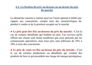 4-2- La fixation du prix au-dessous ou au-dessus du prix
du marché
La démarche consiste à estimer quel est l’écart optimal à établir par
rapport aux concurrents, compte tenu des caractéristiques du
produit à vendre et de la position occupée sur le marché.
● Le prix peut être fixé au-dessous du prix du marché : C'est le● Le prix peut être fixé au-dessous du prix du marché : C'est le
cas de certains détaillants qui bradent les prix. Les services qu'ils
offrent aux clients sont moins nombreux que ceux procurés par les
commerçants spécialisés, mais leurs prix sont inférieurs de 10% à
30% à ceux des concurrents.
● Le prix de vente est fixé au-dessus du prix du marché : C'est
le cas de certains producteurs ou détaillants qui vendent des
produits de luxe et qui possèdent une image de marque prestigieuse.
 