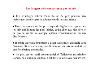 Les dangers de la concurrence par les prix
● Les avantages retirés d’une baisse de prix peuvent être
rapidement annulés par un alignement de la concurrence
● Une concurrence sur les prix risque de dégénérer en guerre sur
les prix qui élimine les plus faibles, coûte cher aux plus forts et
ne profite en fin de compte qu’aux consommateurs ou aux
distributeursdistributeurs
● Il existe un risque important d’avoir surestimé l’élasticité de la
demande. Si tel est le cas, une diminution du prix se traduit par
une forte baisse des profits.
● Le prix est un outil concurrentiel difficilement maîtrisable.
Lorsqu’on a diminué un prix, il est difficile de revenir en arrière.
 