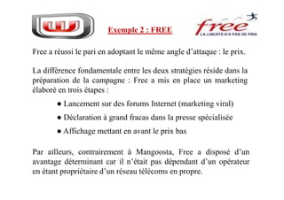 Free a réussi le pari en adoptant le même angle d’attaque : le prix.
La différence fondamentale entre les deux stratégies réside dans la
préparation de la campagne : Free a mis en place un marketing
élaboré en trois étapes :
● Lancement sur des forums Internet (marketing viral)
Exemple 2 : FREE
● Lancement sur des forums Internet (marketing viral)
● Déclaration à grand fracas dans la presse spécialisée
● Affichage mettant en avant le prix bas
Par ailleurs, contrairement à Mangoosta, Free a disposé d’un
avantage déterminant car il n’était pas dépendant d’un opérateur
en étant propriétaire d’un réseau télécoms en propre.
 