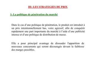 III- LES STRATEGIES DE PRIX
Dans le cas d’une politique de pénétration, le produit est introduit à
un prix intentionnellement bas, voire agressif, afin de conquérir
rapidement une part importante du marché à l’aide d’une publicité
intense et d’une politique de distribution de masse.
1- La politique de pénétration du marché
intense et d’une politique de distribution de masse.
Elle a pour principal avantage de dissuader l'apparition de
nouveaux concurrents qui seront découragés devant la faiblesse
des marges possibles.
 
