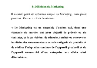 Il n’existe point de définition unique du Marketing, mais plutôt
plusieurs. On va en retenir la suivante :
« Le Marketing est un ensemble d’actions qui, dans une
économie de marché, ont pour objectif de prévoir ou de
4- Définition du Marketing
constater, et le cas échéant de stimuler, susciter ou renouveler
les désirs des consommateurs en telle catégorie de produits et
de réaliser l’adaptation continue de l’appareil productif et de
l’appareil commercial d’une entreprise aux désirs ainsi
déterminés ».
 