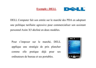 DELL Computer fait son entrée sur le marché des PDA en adoptant
une politique tarifiaire agressive pour commercialiser son assistant
personnel Axim X5 décliné en deux modèles.
Exemple : DELL
Pour s’imposer sur le marché, DELL
applique une stratégie de prix plancher
comme elle pratique déjà pour ses
ordinateurs de bureau et ses portables.
 