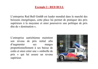 L’entreprise Red Bull GmhB est leader mondial dans le marché des
boissons énergétiques, cette place lui permet de pratiquer des prix
supérieurs à la moyenne et ainsi poursuivre une politique de prix
dite de « domination ».
Exemple 2 : RED BULL
L’entreprise autrichienne maintient
son niveau de prix initial afin
d’augmenter ses marges
proportionnellement à ses baisse de
coûts et ainsi créer une « ombrelle de
prix » qui lui assure un revenu
supérieur.
 