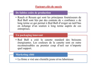 Facteurs clés de succès
• Rauch et Rexam qui sont les principaux fournisseurs de
Red Bull sont liés par des contrats de « confiance » de
long terme ce qui permet à Red Bull d’exiger un tarif bas
en échange d’un soutien à long terme auprès de ces
entreprises.
De faibles coûts de production
Un packaging innovant
• Red Bull a créé la canette standard des boissons
énergisantes. Les couleurs de la canette sont en outre
reconnaissables au premier coup d’oeil sur n’importe
quel support.
Un packaging innovant
• La firme a visé une clientèle jeune et/ou laborieuse.
Marketing ciblé
 