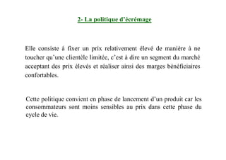 Elle consiste à fixer un prix relativement élevé de manière à ne
toucher qu’une clientèle limitée, c’est à dire un segment du marché
acceptant des prix élevés et réaliser ainsi des marges bénéficiaires
confortables.
2- La politique d’écrémage
Cette politique convient en phase de lancement d’un produit car les
consommateurs sont moins sensibles au prix dans cette phase du
cycle de vie.
 