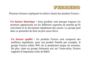 Plusieurs facteurs expliquent la relative cherté des produits Ferrero :
Un facteur historique : leurs produits sont presque toujours les
premiers apparaissant sur les différents segments de marché qu’ils
convoitent et ils deviennent rapidement des succès. Le groupe peut
donc se permettre de fixer un prix assez élevé.donc se permettre de fixer un prix assez élevé.
Un facteur qualité : les produits Ferrero sont composés des
meilleurs ingrédients. pour son produit Nutella par exemple, le
groupe Ferrero achète 90% de la production turque de noisettes.
De plus, étant un groupe fortement axé sur l’innovation, Ferrero
supporte d’importants coûts de R&D.
 