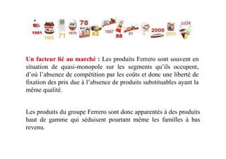 Un facteur lié au marché : Les produits Ferrero sont souvent en
situation de quasi-monopole sur les segments qu’ils occupent,
d’où l’absence de compétition par les coûts et donc une liberté de
fixation des prix due à l’absence de produits substituables ayant lafixation des prix due à l’absence de produits substituables ayant la
même qualité.
Les produits du groupe Ferrero sont donc apparentés à des produits
haut de gamme qui séduisent pourtant même les familles à bas
revenu.
 