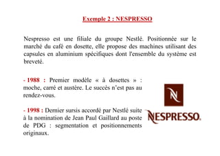 - 1988 : Premier modèle « à dosettes » :
Nespresso est une filiale du groupe Nestlé. Positionnée sur le
marché du café en dosette, elle propose des machines utilisant des
capsules en aluminium spécifiques dont l'ensemble du système est
breveté.
Exemple 2 : NESPRESSO
- 1988 : Premier modèle « à dosettes » :
moche, carré et austère. Le succès n’est pas au
rendez-vous.
- 1998 : Dernier sursis accordé par Nestlé suite
à la nomination de Jean Paul Gaillard au poste
de PDG : segmentation et positionnements
originaux.
 