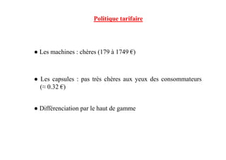 ● Les machines : chères (179 à 1749 €)
● Les capsules : pas très chères aux yeux des consommateurs
Politique tarifaire
● Les capsules : pas très chères aux yeux des consommateurs
(≈ 0.32 €)
● Différenciation par le haut de gamme
 