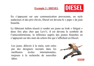 Exemple 3 : DIESEL
En s’appuyant sur une communication provocante, un style
audacieux et des prix élevés, Diesel est devenu le « pape » du jean
branché.
Le fabricant italien réussit à vendre ses jeans au look « fatigué »
deux fois plus cher que Levi’s. il est devenu le symbole dedeux fois plus cher que Levi’s. il est devenu le symbole de
l’anticonformisme, la référence auprès des jeunes branchés en
s’appuyant sur des stars du schow-biz qui s’affichent en Diesel.
Les jeans, délavés à la main, sont crées
par des designers recrutés dans les
meilleures écoles internationales,
toujours à la recherche de nouvelles
idées.
 