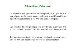La caractéristique primordiale de cette politique est que les prix
sont alignés sur la concurrence. L’offre est peu différenciée par
rapport aux concurrents et les prix sont donc identiques
Les objectifs de cette politique sont d'éviter une guerre des prix
3- La politique d’alignement
Les avantages sont qu'il n'y a pas de réaction des concurrents et
que les prix sont acceptables par tous les consommateurs.
Les objectifs de cette politique sont d'éviter une guerre des prix
et de pouvoir rentrer sur un marché très concurrentiel.
 