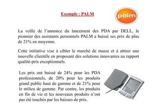 Exemple : PALM
La veille de l’annonce du lancement des PDA par DELL, le
pionnier des assistants personnels PALM a baissé ses prix de plus
de 21% en moyenne.
Cette initiative vise à cibler le marché de masse et à attirer une
nouvelle clientèle en proposant des solutions innovantes au rapportnouvelle clientèle en proposant des solutions innovantes au rapport
qualité-prix exceptionnels.
Les prix ont baissé de 24% pour les PDA
professionnels, de 20% pour les produits
grand public haut de gamme et de 21% pour
le milieu de gamme. Par contre, les produits
en fin de vie et les nouveaux produits n’ont
pas été touchés par les baisses de prix.
 