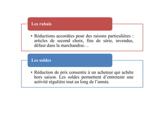 • Réductions accordées pour des raisons particulières :
articles de second choix, fins de série, invendus,
défaut dans la marchandise…
Les rabais
• Réduction de prix consentie à un acheteur qui achète
hors saison. Les soldes permettent d’entretenir une
activité régulière tout au long de l’année.
Les soldes
 