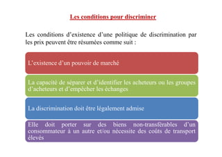 Les conditions d’existence d’une politique de discrimination par
les prix peuvent être résumées comme suit :
L’existence d’un pouvoir de marché
Les conditions pour discriminer
La capacité de séparer et d’identifier les acheteurs ou les groupes
d’acheteurs et d’empêcher les échanges
La discrimination doit être légalement admise
Elle doit porter sur des biens non-transférables d’un
consommateur à un autre et/ou nécessite des coûts de transport
élevés
 