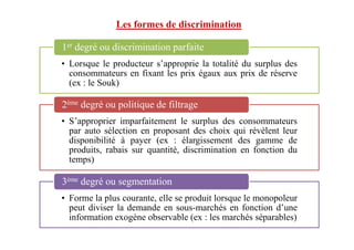 Les formes de discrimination
• Lorsque le producteur s’approprie la totalité du surplus des
consommateurs en fixant les prix égaux aux prix de réserve
(ex : le Souk)
1er degré ou discrimination parfaite
• S’approprier imparfaitement le surplus des consommateurs
2ème degré ou politique de filtrage
• S’approprier imparfaitement le surplus des consommateurs
par auto sélection en proposant des choix qui révèlent leur
disponibilité à payer (ex : élargissement des gamme de
produits, rabais sur quantité, discrimination en fonction du
temps)
• Forme la plus courante, elle se produit lorsque le monopoleur
peut diviser la demande en sous-marchés en fonction d’une
information exogène observable (ex : les marchés séparables)
3ème degré ou segmentation
 