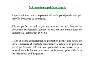 2- Promotion et politique de prix
La promotion est une composante clé de la politique de prix qui
lui offre beaucoup de souplesse.
Elle est parfois le seul moyen de jouer sur les prix lorsque les
documents sur lesquels figurent les prix ont une longue durée de
validité (ex : catalogues en VPC)validité (ex : catalogues en VPC)
Dans un cadre concurrentiel, la promotion permet une baisse de
prix temporaire et localisée sans limiter le retour à un prix plus
élevé par la suite. Elle est donc préférable à une baisse de prix
normal dont la hausse ultérieure est beaucoup plus difficile à
justifier (choc de l’étiquette).
 