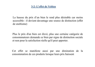 3-2- L’effet de Veblen
Plus le prix d'un bien est élevé, plus une certaine catégorie de
La hausse du prix d’un bien le rend plus désirable car moins
accessible : il devient davantage une source de distinction (effet
de snobisme)
Plus le prix d'un bien est élevé, plus une certaine catégorie de
consommateurs demande ce bien par signe de distinction sociale
et non pour la satisfaction réelle qu'il peut apporter.
Cet effet se manifeste aussi par une diminution de la
consommation de ces produits lorsque leurs prix baissent
 