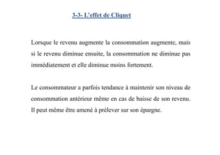 Lorsque le revenu augmente la consommation augmente, mais
si le revenu diminue ensuite, la consommation ne diminue pas
immédiatement et elle diminue moins fortement.
3-3- L’effet de Cliquet
Le consommateur a parfois tendance à maintenir son niveau de
consommation antérieur même en cas de baisse de son revenu.
Il peut même être amené à prélever sur son épargne.
 