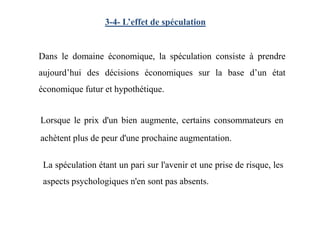 3-4- L’effet de spéculation
Dans le domaine économique, la spéculation consiste à prendre
aujourd’hui des décisions économiques sur la base d’un état
économique futur et hypothétique.
Lorsque le prix d'un bien augmente, certains consommateurs en
achètent plus de peur d'une prochaine augmentation.
La spéculation étant un pari sur l'avenir et une prise de risque, les
aspects psychologiques n'en sont pas absents.
 