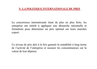 V- LA POLITIQUE INTERNATIONALE DE PRIX
La concurrence internationale étant de plus en plus forte, les
entreprise ont intérêt à appliquer une démarche rationnelle et
formalisée pour déterminer un prix optimal sur leurs marchés
export.
Ce niveau de prix doit à la fois garantir la rentabilité à long terme
de l’activité de l’entreprise et rassurer les consommateurs sur la
valeur de leur dépense.
 