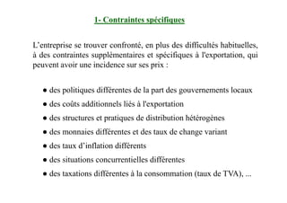 1- Contraintes spécifiques
L’entreprise se trouver confronté, en plus des difficultés habituelles,
à des contraintes supplémentaires et spécifiques à l'exportation, qui
peuvent avoir une incidence sur ses prix :
● des politiques différentes de la part des gouvernements locaux
● des coûts additionnels liés à l'exportation● des coûts additionnels liés à l'exportation
● des structures et pratiques de distribution hétérogènes
● des monnaies différentes et des taux de change variant
● des taux d’inflation différents
● des situations concurrentielles différentes
● des taxations différentes à la consommation (taux de TVA), ...
 