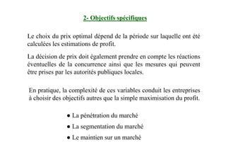 2- Objectifs spécifiques
Le choix du prix optimal dépend de la période sur laquelle ont été
calculées les estimations de profit.
La décision de prix doit également prendre en compte les réactions
éventuelles de la concurrence ainsi que les mesures qui peuvent
être prises par les autorités publiques locales.
En pratique, la complexité de ces variables conduit les entreprises
à choisir des objectifs autres que la simple maximisation du profit.
● La pénétration du marché
● La segmentation du marché
● Le maintien sur un marché
 