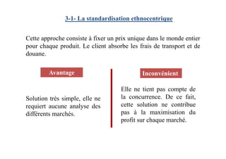 3-1- La standardisation ethnocentrique
Cette approche consiste à fixer un prix unique dans le monde entier
pour chaque produit. Le client absorbe les frais de transport et de
douane.
Avantage Inconvénient
Solution très simple, elle ne
requiert aucune analyse des
différents marchés.
Elle ne tient pas compte de
la concurrence. De ce fait,
cette solution ne contribue
pas à la maximisation du
profit sur chaque marché.
 