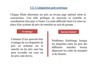 3-2- L’adaptation polycentrique
Chaque filiale détermine ses prix au niveau jugé optimal selon la
concurrence. Une telle politique ne nécessite ni contrôle ni
coordination d'un pays à l'autre. La seule difficulté tient à la mise en
place d'un système de prix de transfert au sein du groupe.
Avantage Inconvénient
Certaines E/ses peuvent tirer
avantage de ces disparités de
prix en achetant sur le
marché où les prix sont bas
pour revendre sur ceux où
les prix sont élevés.
Problèmes d'arbitrage lorsque
les disparités entre les prix des
différents marchés locaux
dépassent les coûts de transport
et de douane.
 