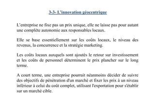 3-3- L’innovation géocentrique
L’entreprise ne fixe pas un prix unique, elle ne laisse pas pour autant
une complète autonomie aux responsables locaux.
Elle se base essentiellement sur les coûts locaux, le niveau des
revenus, la concurrence et la stratégie marketing.
Les coûts locaux auxquels sont ajoutés le retour sur investissementLes coûts locaux auxquels sont ajoutés le retour sur investissement
et les coûts de personnel déterminent le prix plancher sur le long
terme.
A court terme, une entreprise pourrait néanmoins décider de suivre
des objectifs de pénétration d'un marché et fixer les prix à un niveau
inférieur à celui du coût complet, utilisant l'exportation pour s'établir
sur un marché cible.
 