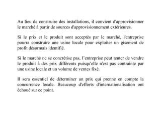 Au lieu de construire des installations, il convient d'approvisionner
le marché à partir de sources d'approvisionnement extérieures.
Si le prix et le produit sont acceptés par le marché, l'entreprise
pourra construire une usine locale pour exploiter un gisement de
profit désormais identifié.
Si le marché ne se concrétise pas, l’entreprise peut tenter de vendreSi le marché ne se concrétise pas, l’entreprise peut tenter de vendre
le produit à des prix différents puisqu'elle n'est pas contrainte par
une usine locale et un volume de ventes fixé.
Il sera essentiel de déterminer un prix qui prenne en compte la
concurrence locale. Beaucoup d'efforts d'internationalisation ont
échoué sur ce point.
 