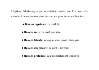 L'optique Marketing a une orientation centrée sur le client. elle
cherche à examiner son point de vue, ses priorités et ses besoins :
● Besoins exprimés : ce qu'il dit
● Besoins réels : ce qu'il veut dire
● Besoins latents : ce à quoi il ne pense même pas
● Besoins imaginaux : ce dont il rêverait
● Besoins profonds : ce qui secrètement le motive
 