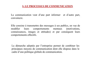 I- LE PROCESSUS DE COMMUNICATION
La communication veut d’une part informer et d’autre part,
convaincre.
Elle consiste à transmettre des messages à ses publics, en vue de
modifier leurs comportements mentaux (motivations,
connaissances, images et attitudes) et par conséquent leursconnaissances, images et attitudes) et par conséquent leurs
comportements effectifs.
La démarche adoptée par l’entreprise permet de combiner les
principaux moyens de communication dont elle dispose dans le
cadre d’une politique globale de communication.
 