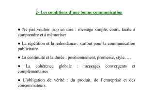 2- Les conditions d’une bonne communication
● Ne pas vouloir trop en dire : message simple, court, facile à
comprendre et à mémoriser
● La répétition et la redondance : surtout pour la communication
publicitaire
● La continuité et la durée : positionnement, promesse, style, …● La continuité et la durée : positionnement, promesse, style, …
● La cohérence globale : messages convergents et
complémentaires
● L’obligation de vérité : du produit, de l’entreprise et des
consommateurs.
 