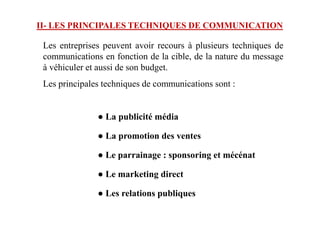 Les entreprises peuvent avoir recours à plusieurs techniques de
communications en fonction de la cible, de la nature du message
à véhiculer et aussi de son budget.
Les principales techniques de communications sont :
● La publicité média
II- LES PRINCIPALES TECHNIQUES DE COMMUNICATION
● La publicité média
● La promotion des ventes
● Le parrainage : sponsoring et mécénat
● Le marketing direct
● Les relations publiques
 