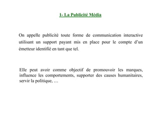 On appelle publicité toute forme de communication interactive
utilisant un support payant mis en place pour le compte d’un
émetteur identifié en tant que tel.
1- La Publicité Média
Elle peut avoir comme objectif de promouvoir les marques,
influence les comportements, supporter des causes humanitaires,
servir la politique, …
 