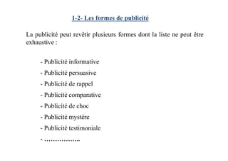 1-2- Les formes de publicité
- Publicité informative
- Publicité persuasive
- Publicité de rappel
La publicité peut revêtir plusieurs formes dont la liste ne peut être
exhaustive :
- Publicité de rappel
- Publicité comparative
- Publicité de choc
- Publicité mystère
- Publicité testimoniale
- ……………..
 
