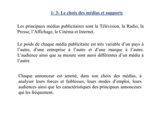 1- 3- Le choix des médias et supports
Les principaux médias publicitaires sont la Télévision, la Radio, la
Presse, l’Affichage, le Cinéma et Internet.
Le poids de chaque média publicitaire est très variable d’un pays à
l’autre, d’une entreprise à l’autre et d’une marque à l’autre.
L’audience ainsi que sa mesure sont aussi différentes d’un média àL’audience ainsi que sa mesure sont aussi différentes d’un média à
l’autre.
Chaque annonceur est amené, dans son choix des médias, à
analyser leurs forces et faiblesses, leurs modes d’emploi, leurs
audiences ainsi que les caractéristiques des principaux annonceurs
qui les fréquentent.
 