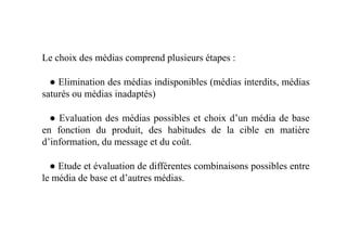 Le choix des médias comprend plusieurs étapes :
● Elimination des médias indisponibles (médias interdits, médias
saturés ou médias inadaptés)
● Evaluation des médias possibles et choix d’un média de base● Evaluation des médias possibles et choix d’un média de base
en fonction du produit, des habitudes de la cible en matière
d’information, du message et du coût.
● Etude et évaluation de différentes combinaisons possibles entre
le média de base et d’autres médias.
 