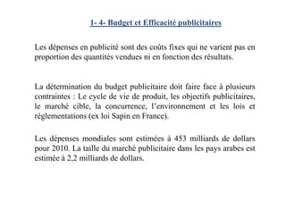 1- 4- Budget et Efficacité publicitaires
Les dépenses en publicité sont des coûts fixes qui ne varient pas en
proportion des quantités vendues ni en fonction des résultats.
La détermination du budget publicitaire doit faire face à plusieurs
contraintes : Le cycle de vie de produit, les objectifs publicitaires,
le marché cible, la concurrence, l’environnement et les lois et
réglementations (ex loi Sapin en France).
Les dépenses mondiales sont estimées à 453 milliards de dollars
pour 2010. La taille du marché publicitaire dans les pays arabes est
estimée à 2,2 milliards de dollars.
 