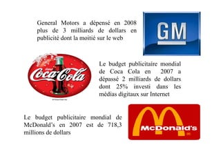 General Motors a dépensé en 2008
plus de 3 milliards de dollars en
publicité dont la moitié sur le web
Le budget publicitaire mondial
de Coca Cola en 2007 a
dépassé 2 milliards de dollarsdépassé 2 milliards de dollars
dont 25% investi dans les
médias digitaux sur Internet
Le budget publicitaire mondial de
McDonald’s en 2007 est de 718,3
millions de dollars
 