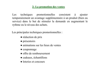 Les techniques promotionnelles consistent à ajouter
temporairement un avantage supplémentaire à un produit (bien ou
service) dans le but de stimuler la demande en augmentant le
rythme ou le niveau des achats.
Les principales techniques promotionnelles :
2- La promotion des ventes
● réduction de prix
● présentoirs
● animations sur les lieux de ventes
● couponnage
● offre de remboursement
● cadeaux, échantillons
● loteries et concours
 