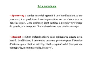 3- Le parrainage
• Sponsoring : soutien matériel apporté à une manifestation, à une
personne, à un produit ou à une organisation, en vue d’en retirer un
bénéfice direct. Cette opération étant destinée à promouvoir l’image
du parrain, elle comporte l’indication de son nom ou de sa marque.
• Mécénat : soutien matériel apporté sans contrepartie directe de la
part du bénéficiaire, à une œuvre ou à une personne pour l’exercice
d’activités présentant un intérêt général (ce qui n’exclut donc pas une
contrepartie, même matérielle, indirecte).
 