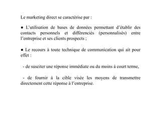 Le marketing direct se caractérise par :
● L’utilisation de bases de données permettant d’établir des
contacts personnels et différenciés (personnalisés) entre
l’entreprise et ses clients prospects ;
● Le recours à toute technique de communication qui ait pour
effet :effet :
- de susciter une réponse immédiate ou du moins à court terme,
- de fournir à la cible visée les moyens de transmettre
directement cette réponse à l’entreprise.
 