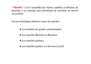 - Marché : c’est l’ensemble des clients capables et désireux de
procéder à un échange leur permettant de satisfaire un besoin
ou un désir.
On peut distinguer plusieurs types de marchés :
● Les marchés de grande consommation
● Les marchés Business to Business
● Les marchés globaux
● Les marchés publics et à but non lucratif
 