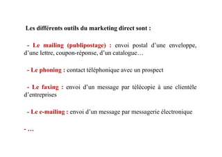 Les différents outils du marketing direct sont :
- Le mailing (publipostage) : envoi postal d’une enveloppe,
d’une lettre, coupon-réponse, d’un catalogue…
- Le phoning : contact téléphonique avec un prospect
- Le faxing : envoi d’un message par télécopie à une clientèle
d’entreprises
- Le e-mailing : envoi d’un message par messagerie électronique
- …
 