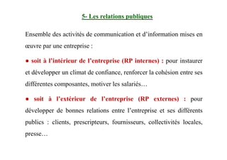 5- Les relations publiques
Ensemble des activités de communication et d’information mises en
œuvre par une entreprise :
● soit à l’intérieur de l’entreprise (RP internes) : pour instaurer
et développer un climat de confiance, renforcer la cohésion entre ses
différentes composantes, motiver les salariés…
● soit à l’extérieur de l’entreprise (RP externes) : pour
développer de bonnes relations entre l’entreprise et ses différents
publics : clients, prescripteurs, fournisseurs, collectivités locales,
presse…
 